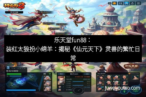 乐天堂fun88：装红太狼扮小绵羊：揭秘《仙元天下》灵兽的繁忙日常